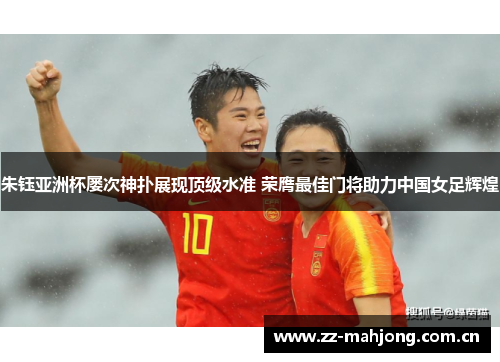 朱钰亚洲杯屡次神扑展现顶级水准 荣膺最佳门将助力中国女足辉煌 朱钰亚洲杯屡次神扑展现顶级水准 荣膺最佳门将助力中国女足辉煌